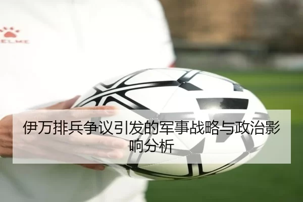 伊万排兵争议引发的军事战略与政治影响分析